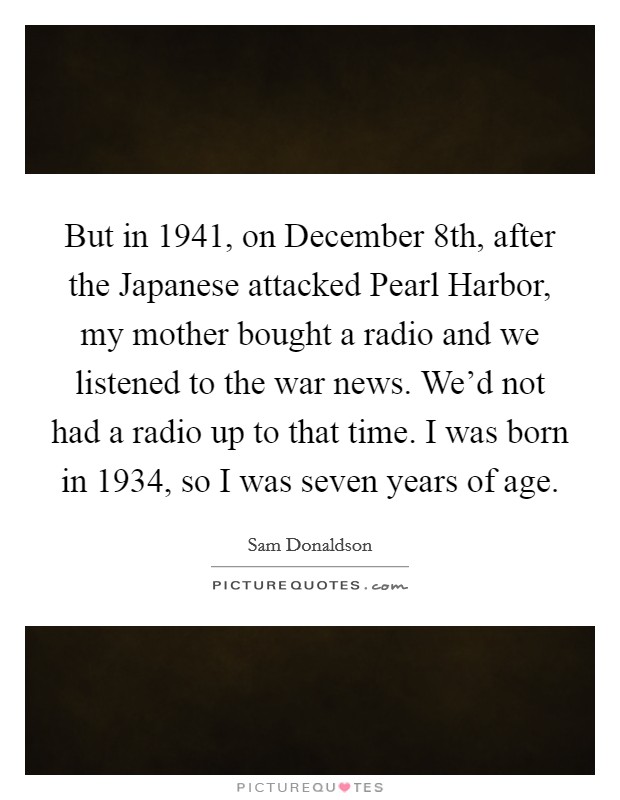But in 1941, on December 8th, after the Japanese attacked Pearl Harbor, my mother bought a radio and we listened to the war news. We'd not had a radio up to that time. I was born in 1934, so I was seven years of age Picture Quote #1