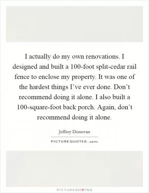 I actually do my own renovations. I designed and built a 100-foot split-cedar rail fence to enclose my property. It was one of the hardest things I’ve ever done. Don’t recommend doing it alone. I also built a 100-square-foot back porch. Again, don’t recommend doing it alone Picture Quote #1