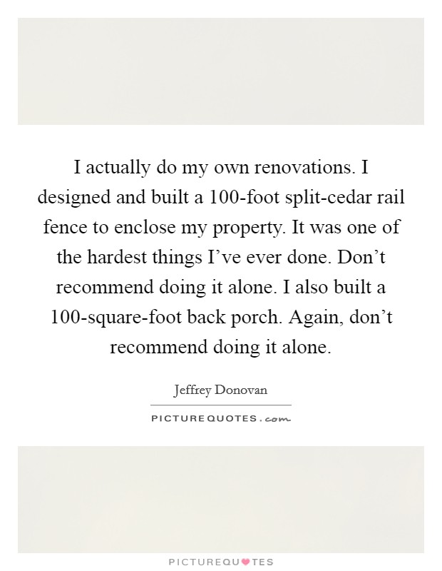 I actually do my own renovations. I designed and built a 100-foot split-cedar rail fence to enclose my property. It was one of the hardest things I've ever done. Don't recommend doing it alone. I also built a 100-square-foot back porch. Again, don't recommend doing it alone Picture Quote #1
