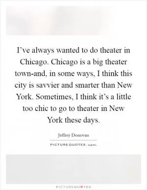 I’ve always wanted to do theater in Chicago. Chicago is a big theater town-and, in some ways, I think this city is savvier and smarter than New York. Sometimes, I think it’s a little too chic to go to theater in New York these days Picture Quote #1