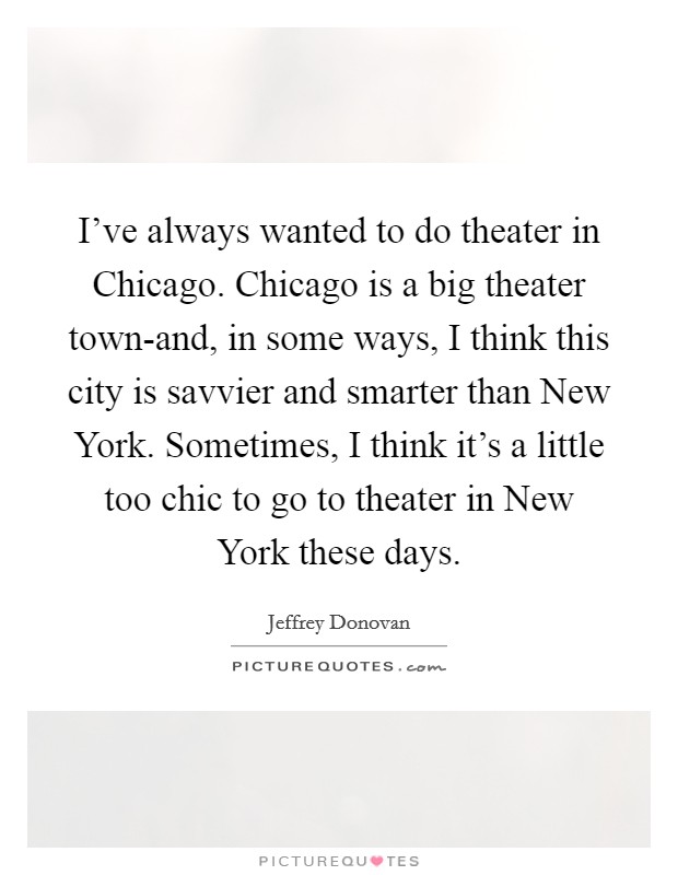 I've always wanted to do theater in Chicago. Chicago is a big theater town-and, in some ways, I think this city is savvier and smarter than New York. Sometimes, I think it's a little too chic to go to theater in New York these days Picture Quote #1