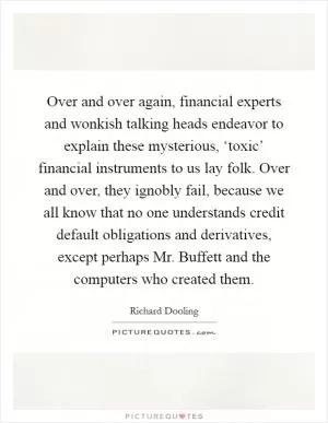 Over and over again, financial experts and wonkish talking heads endeavor to explain these mysterious, ‘toxic’ financial instruments to us lay folk. Over and over, they ignobly fail, because we all know that no one understands credit default obligations and derivatives, except perhaps Mr. Buffett and the computers who created them Picture Quote #1