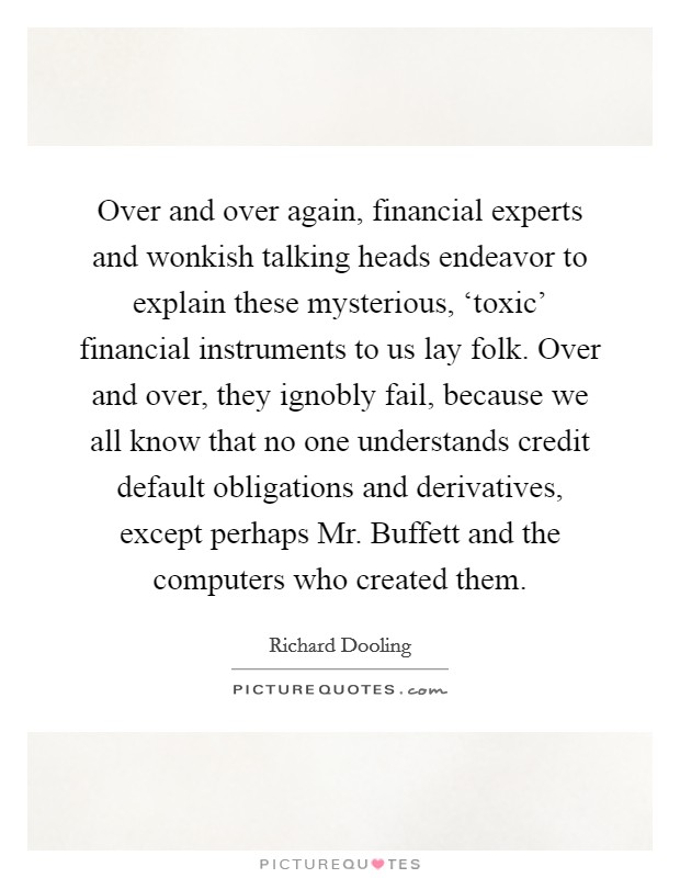 Over and over again, financial experts and wonkish talking heads endeavor to explain these mysterious, ‘toxic' financial instruments to us lay folk. Over and over, they ignobly fail, because we all know that no one understands credit default obligations and derivatives, except perhaps Mr. Buffett and the computers who created them Picture Quote #1