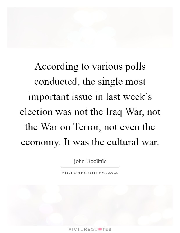 According to various polls conducted, the single most important issue in last week's election was not the Iraq War, not the War on Terror, not even the economy. It was the cultural war Picture Quote #1