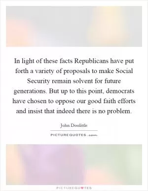 In light of these facts Republicans have put forth a variety of proposals to make Social Security remain solvent for future generations. But up to this point, democrats have chosen to oppose our good faith efforts and insist that indeed there is no problem Picture Quote #1