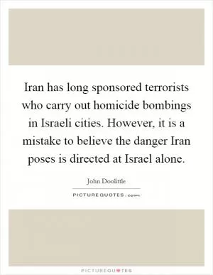 Iran has long sponsored terrorists who carry out homicide bombings in Israeli cities. However, it is a mistake to believe the danger Iran poses is directed at Israel alone Picture Quote #1