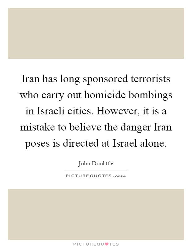 Iran has long sponsored terrorists who carry out homicide bombings in Israeli cities. However, it is a mistake to believe the danger Iran poses is directed at Israel alone Picture Quote #1