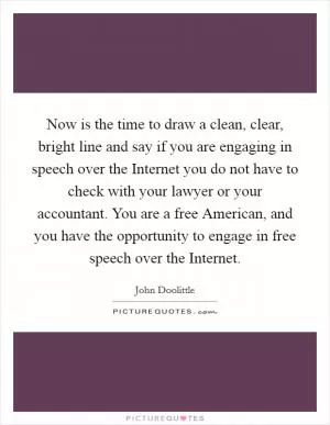 Now is the time to draw a clean, clear, bright line and say if you are engaging in speech over the Internet you do not have to check with your lawyer or your accountant. You are a free American, and you have the opportunity to engage in free speech over the Internet Picture Quote #1