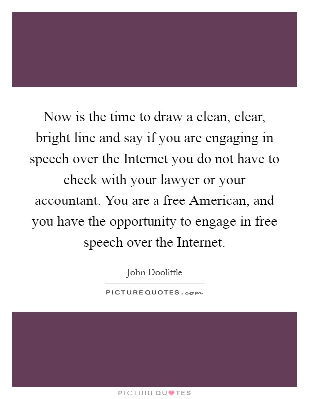 Now is the time to draw a clean, clear, bright line and say if you are engaging in speech over the Internet you do not have to check with your lawyer or your accountant. You are a free American, and you have the opportunity to engage in free speech over the Internet Picture Quote #1
