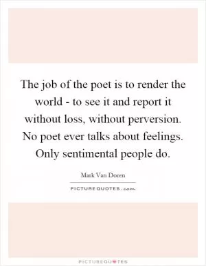 The job of the poet is to render the world - to see it and report it without loss, without perversion. No poet ever talks about feelings. Only sentimental people do Picture Quote #1