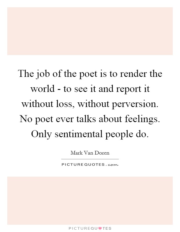 The job of the poet is to render the world - to see it and report it without loss, without perversion. No poet ever talks about feelings. Only sentimental people do Picture Quote #1