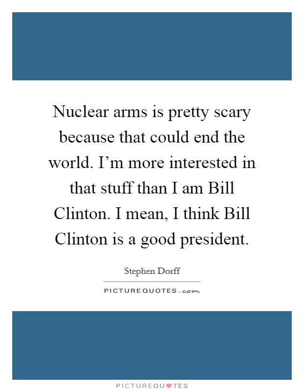 Nuclear arms is pretty scary because that could end the world. I'm more interested in that stuff than I am Bill Clinton. I mean, I think Bill Clinton is a good president Picture Quote #1