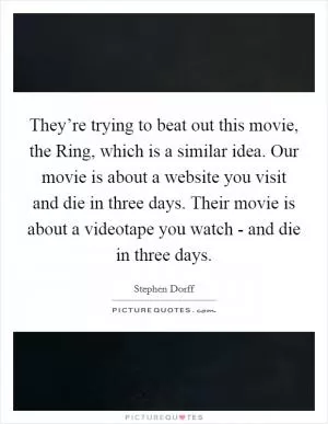 They’re trying to beat out this movie, the Ring, which is a similar idea. Our movie is about a website you visit and die in three days. Their movie is about a videotape you watch - and die in three days Picture Quote #1