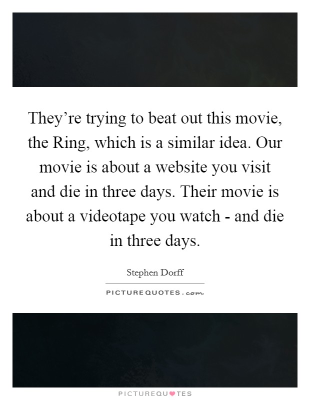 They're trying to beat out this movie, the Ring, which is a similar idea. Our movie is about a website you visit and die in three days. Their movie is about a videotape you watch - and die in three days Picture Quote #1