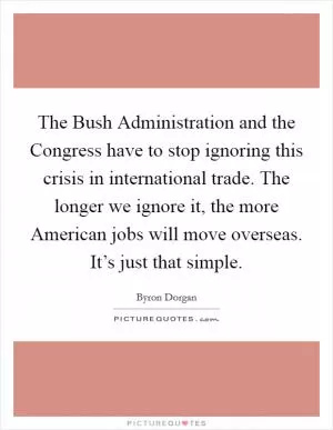 The Bush Administration and the Congress have to stop ignoring this crisis in international trade. The longer we ignore it, the more American jobs will move overseas. It’s just that simple Picture Quote #1
