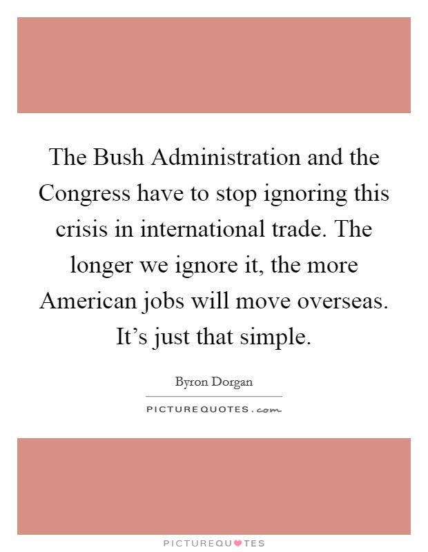 The Bush Administration and the Congress have to stop ignoring this crisis in international trade. The longer we ignore it, the more American jobs will move overseas. It's just that simple Picture Quote #1