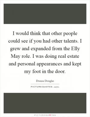I would think that other people could see if you had other talents. I grew and expanded from the Elly May role. I was doing real estate and personal appearances and kept my foot in the door Picture Quote #1