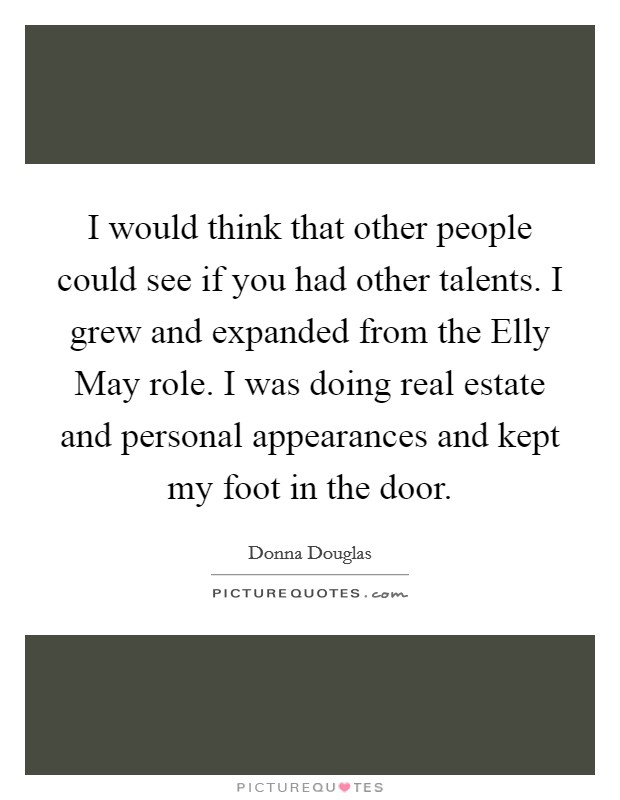 I would think that other people could see if you had other talents. I grew and expanded from the Elly May role. I was doing real estate and personal appearances and kept my foot in the door Picture Quote #1