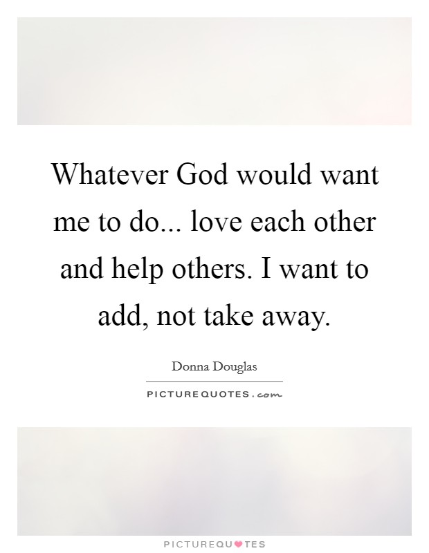 Whatever God would want me to do... love each other and help others. I want to add, not take away Picture Quote #1