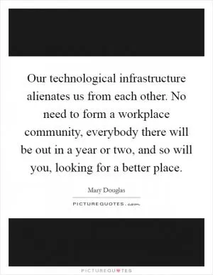 Our technological infrastructure alienates us from each other. No need to form a workplace community, everybody there will be out in a year or two, and so will you, looking for a better place Picture Quote #1