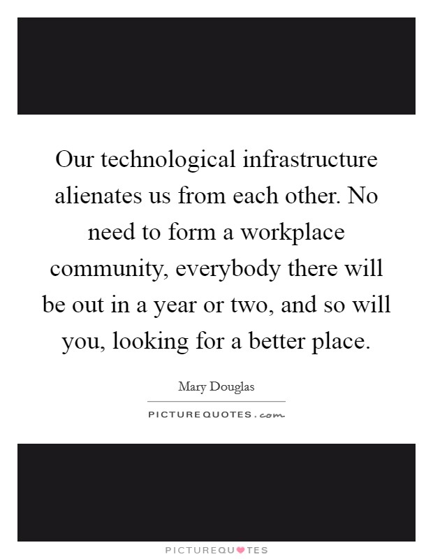 Our technological infrastructure alienates us from each other. No need to form a workplace community, everybody there will be out in a year or two, and so will you, looking for a better place Picture Quote #1