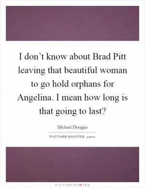 I don’t know about Brad Pitt leaving that beautiful woman to go hold orphans for Angelina. I mean how long is that going to last? Picture Quote #1