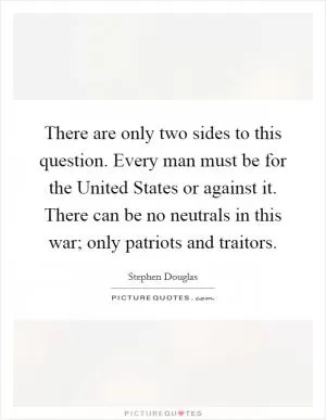 There are only two sides to this question. Every man must be for the United States or against it. There can be no neutrals in this war; only patriots and traitors Picture Quote #1