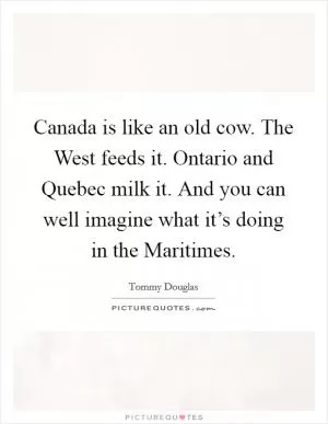 Canada is like an old cow. The West feeds it. Ontario and Quebec milk it. And you can well imagine what it’s doing in the Maritimes Picture Quote #1