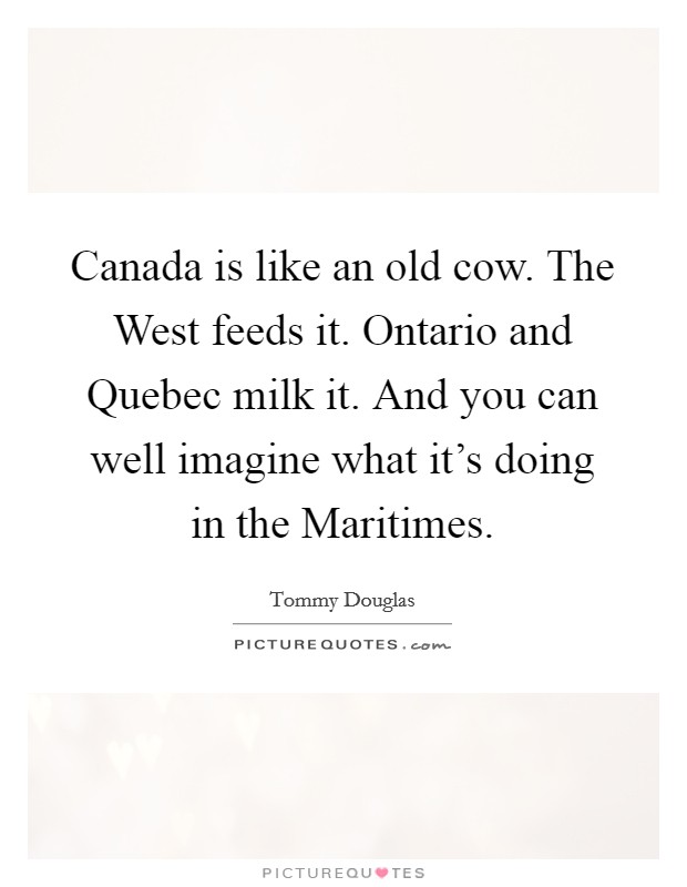 Canada is like an old cow. The West feeds it. Ontario and Quebec milk it. And you can well imagine what it's doing in the Maritimes Picture Quote #1