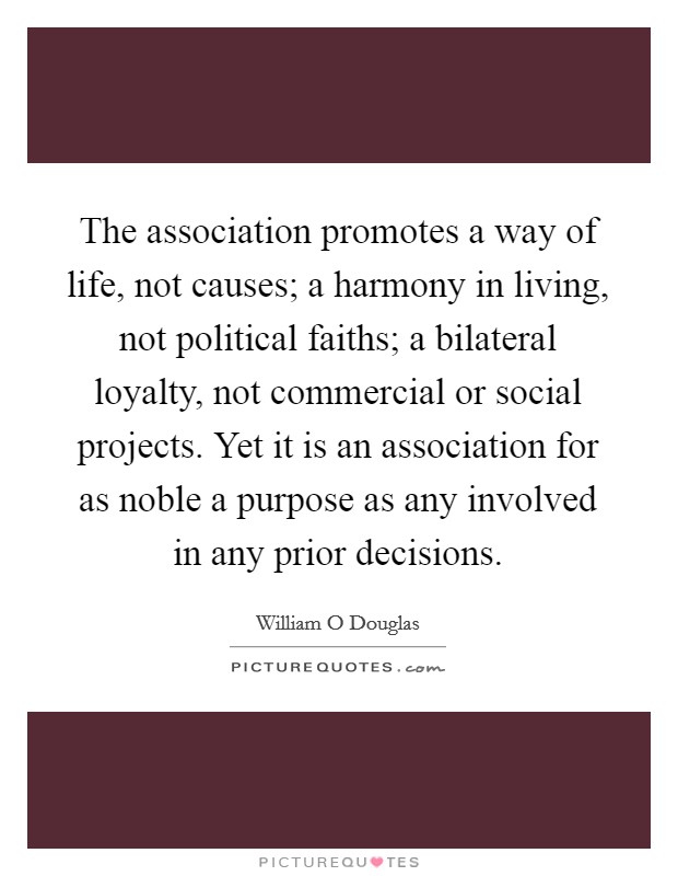 The association promotes a way of life, not causes; a harmony in living, not political faiths; a bilateral loyalty, not commercial or social projects. Yet it is an association for as noble a purpose as any involved in any prior decisions Picture Quote #1