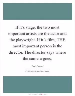 If it’s stage, the two most important artists are the actor and the playwright. If it’s film, THE most important person is the director. The director says where the camera goes Picture Quote #1
