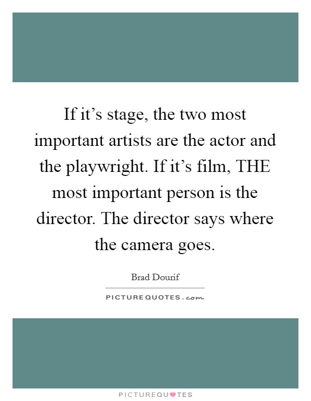 If it's stage, the two most important artists are the actor and the playwright. If it's film, THE most important person is the director. The director says where the camera goes Picture Quote #1