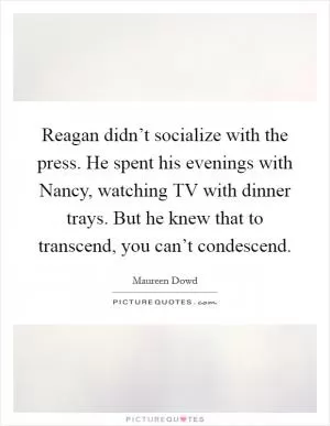 Reagan didn’t socialize with the press. He spent his evenings with Nancy, watching TV with dinner trays. But he knew that to transcend, you can’t condescend Picture Quote #1