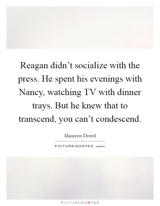 Reagan didn't socialize with the press. He spent his evenings with Nancy, watching TV with dinner trays. But he knew that to transcend, you can't condescend Picture Quote #1