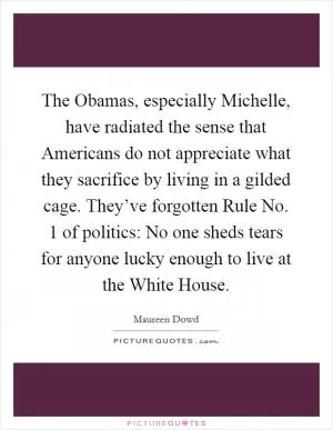 The Obamas, especially Michelle, have radiated the sense that Americans do not appreciate what they sacrifice by living in a gilded cage. They’ve forgotten Rule No. 1 of politics: No one sheds tears for anyone lucky enough to live at the White House Picture Quote #1