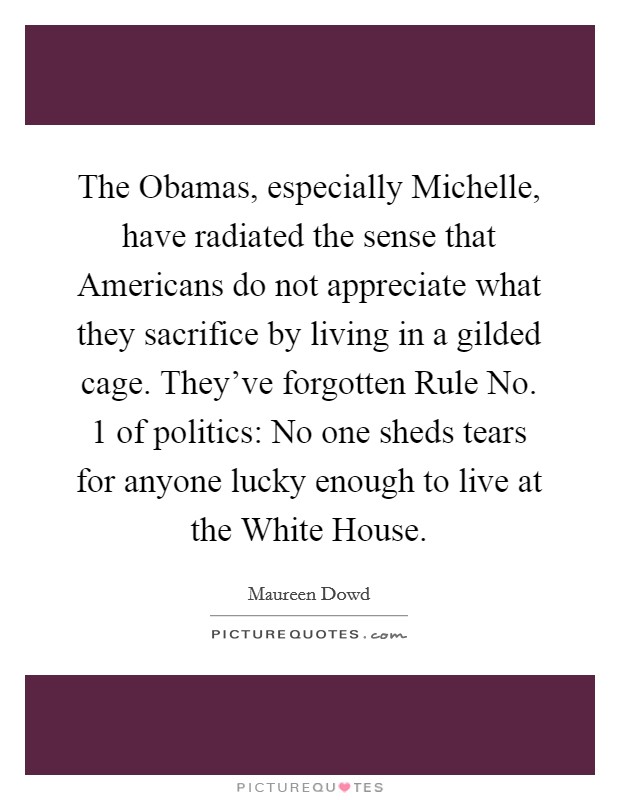 The Obamas, especially Michelle, have radiated the sense that Americans do not appreciate what they sacrifice by living in a gilded cage. They've forgotten Rule No. 1 of politics: No one sheds tears for anyone lucky enough to live at the White House Picture Quote #1