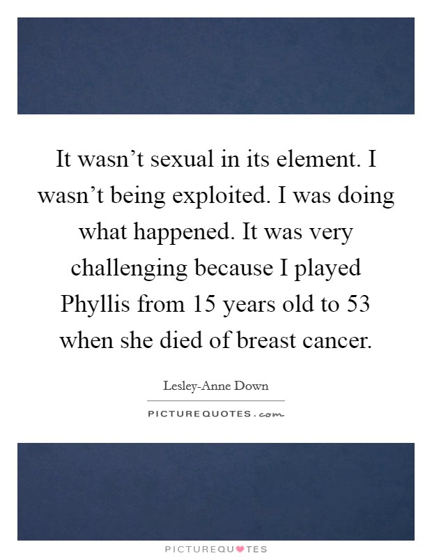 It wasn't sexual in its element. I wasn't being exploited. I was doing what happened. It was very challenging because I played Phyllis from 15 years old to 53 when she died of breast cancer Picture Quote #1