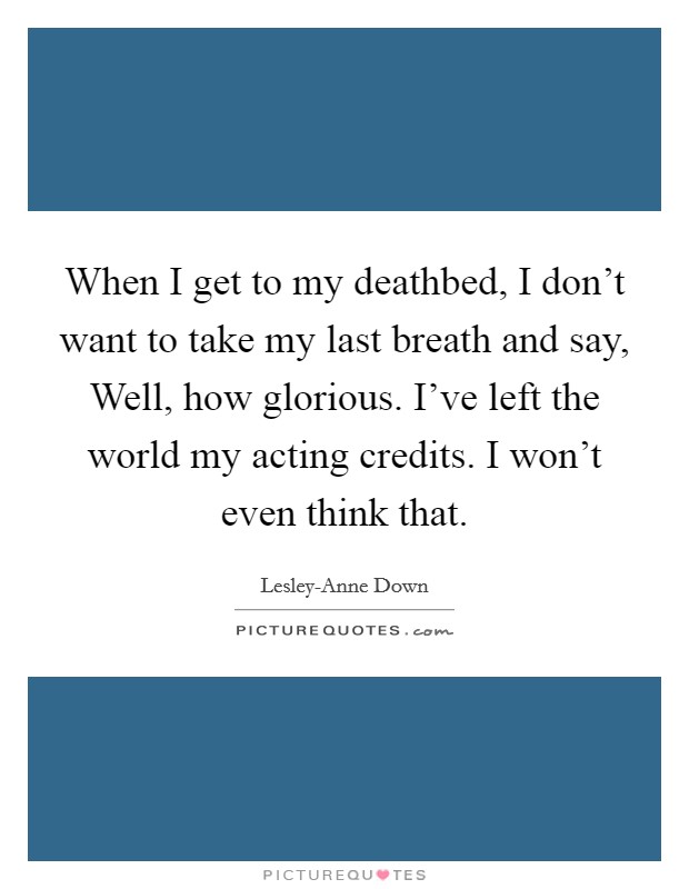 When I get to my deathbed, I don't want to take my last breath and say, Well, how glorious. I've left the world my acting credits. I won't even think that Picture Quote #1