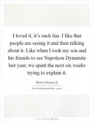 I loved it, it’s such fun. I like that people are seeing it and then talking about it. Like when I took my son and his friends to see Napoleon Dynamite last year, we spent the next six weeks trying to explain it Picture Quote #1