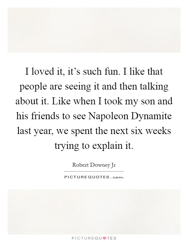 I loved it, it's such fun. I like that people are seeing it and then talking about it. Like when I took my son and his friends to see Napoleon Dynamite last year, we spent the next six weeks trying to explain it Picture Quote #1