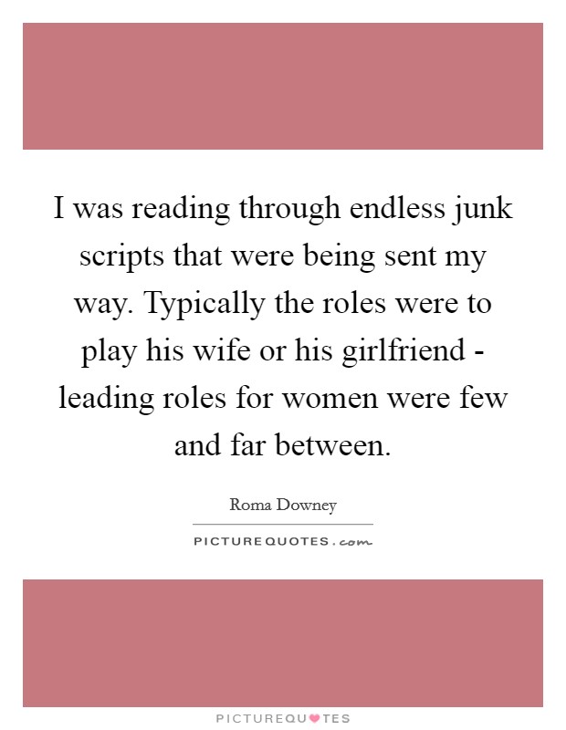 I was reading through endless junk scripts that were being sent my way. Typically the roles were to play his wife or his girlfriend - leading roles for women were few and far between Picture Quote #1