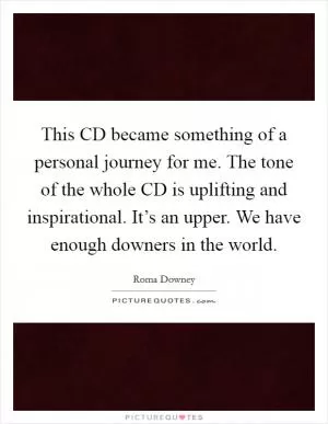 This CD became something of a personal journey for me. The tone of the whole CD is uplifting and inspirational. It’s an upper. We have enough downers in the world Picture Quote #1