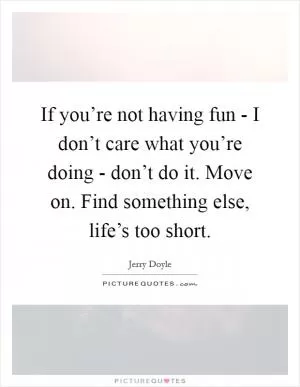 If you’re not having fun - I don’t care what you’re doing - don’t do it. Move on. Find something else, life’s too short Picture Quote #1