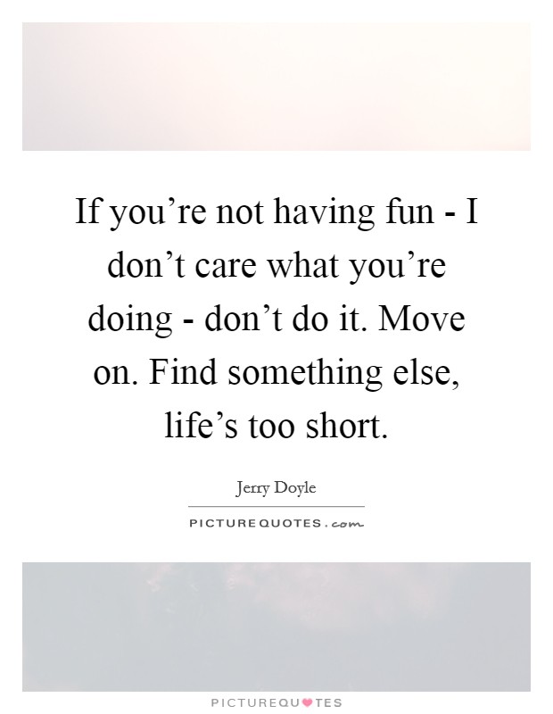 If you're not having fun - I don't care what you're doing - don't do it. Move on. Find something else, life's too short Picture Quote #1