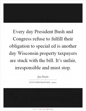 Every day President Bush and Congress refuse to fulfill their obligation to special ed is another day Wisconsin property taxpayers are stuck with the bill. It’s unfair, irresponsible and must stop Picture Quote #1
