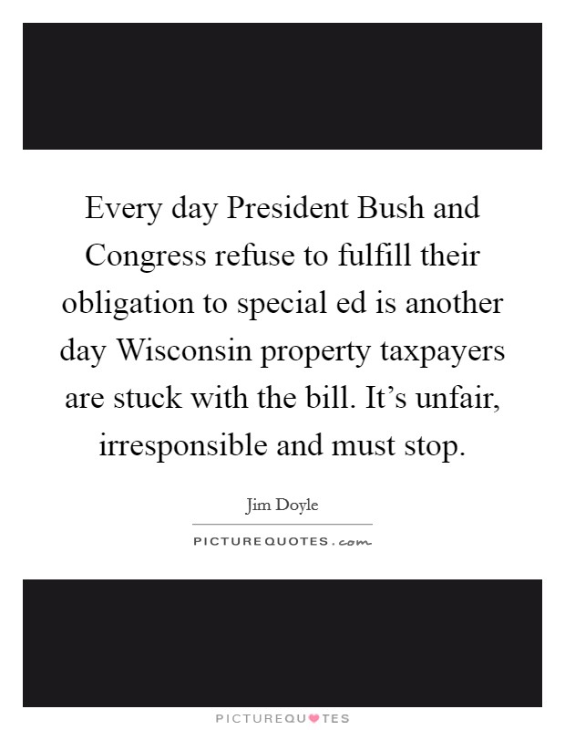 Every day President Bush and Congress refuse to fulfill their obligation to special ed is another day Wisconsin property taxpayers are stuck with the bill. It's unfair, irresponsible and must stop Picture Quote #1