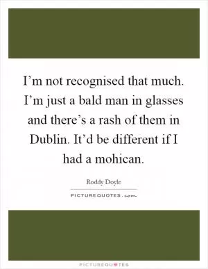 I’m not recognised that much. I’m just a bald man in glasses and there’s a rash of them in Dublin. It’d be different if I had a mohican Picture Quote #1
