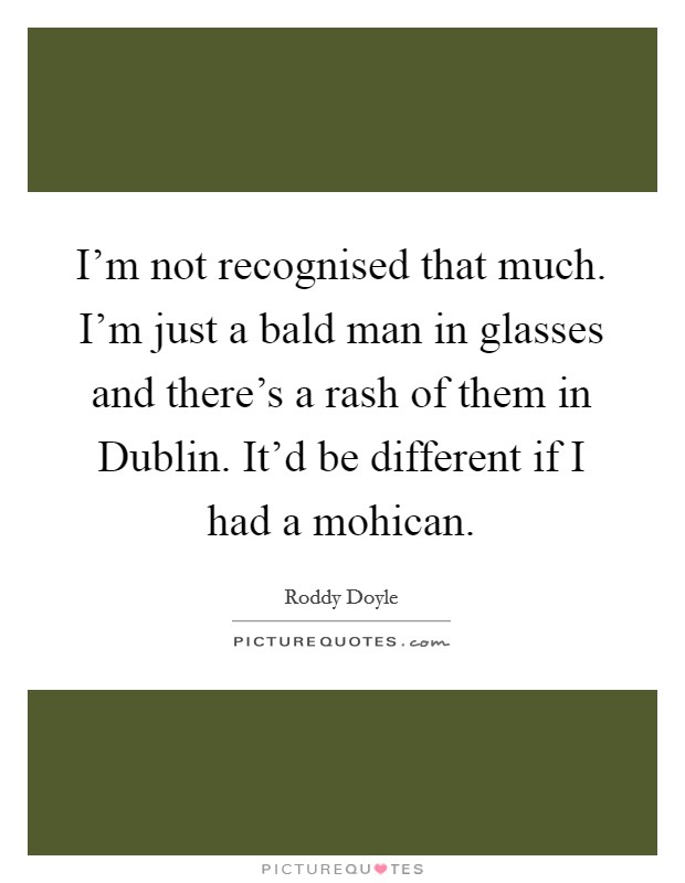 I'm not recognised that much. I'm just a bald man in glasses and there's a rash of them in Dublin. It'd be different if I had a mohican Picture Quote #1