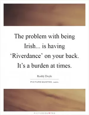 The problem with being Irish... is having ‘Riverdance’ on your back. It’s a burden at times Picture Quote #1