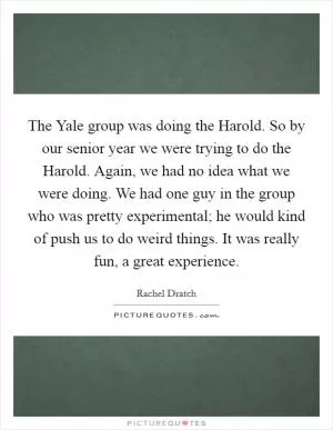 The Yale group was doing the Harold. So by our senior year we were trying to do the Harold. Again, we had no idea what we were doing. We had one guy in the group who was pretty experimental; he would kind of push us to do weird things. It was really fun, a great experience Picture Quote #1